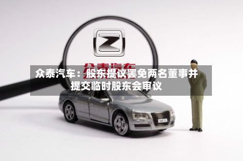 众泰汽车：股东提议罢免两名董事并提交临时股东会审议-第2张图片