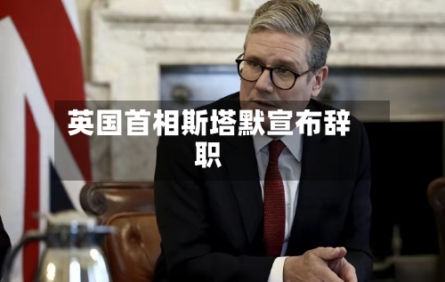 英国首相斯塔默宣布辞职
