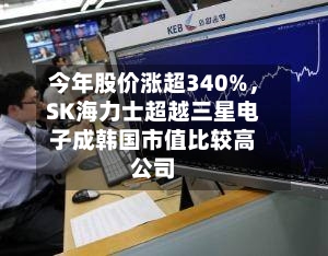 今年股价涨超340%，SK海力士超越三星电子成韩国市值比较高公司-第3张图片