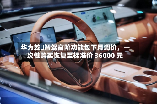 华为乾崑智驾高阶功能包下月调价，一次性购买恢复至标准价 36000 元-第2张图片