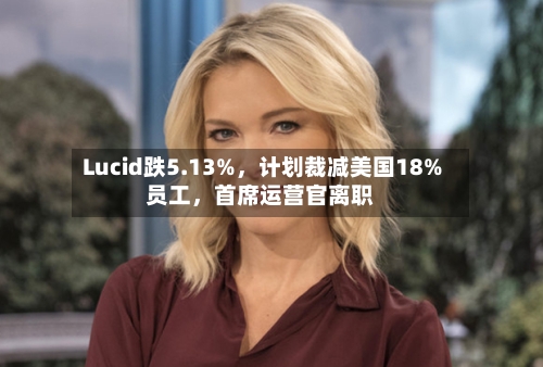 Lucid跌5.13%，计划裁减美国18%员工	，首席运营官离职-第2张图片