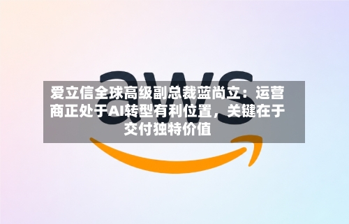 爱立信全球高级副总裁蓝尚立：运营商正处于AI转型有利位置，关键在于交付独特价值-第3张图片