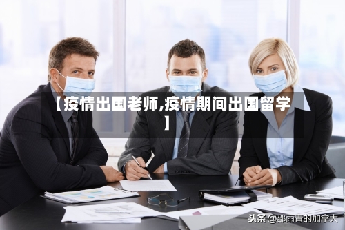 【疫情出国老师,疫情期间出国留学】