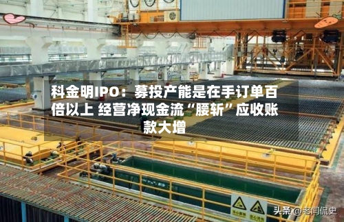 科金明IPO：募投产能是在手订单百倍以上 经营净现金流“腰斩”应收账款大增-第3张图片
