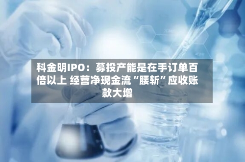 科金明IPO：募投产能是在手订单百倍以上 经营净现金流“腰斩”应收账款大增-第2张图片