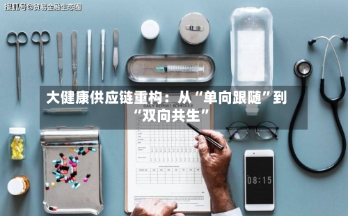 大健康供应链重构：从“单向跟随”到“双向共生	”-第3张图片