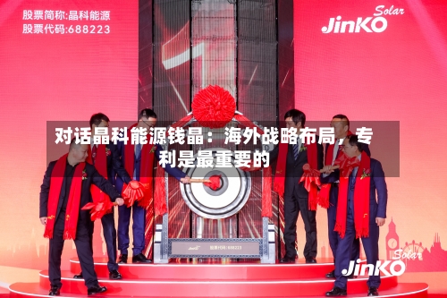 对话晶科能源钱晶：海外战略布局，专利是最重要的-第3张图片