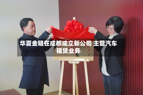 华夏金租在成都成立新公司 主营汽车租赁业务