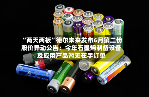 “两天两板”德尔未来发布6月第二份股价异动公告：今年石墨烯制备设备及应用产品暂无在手订单-第3张图片