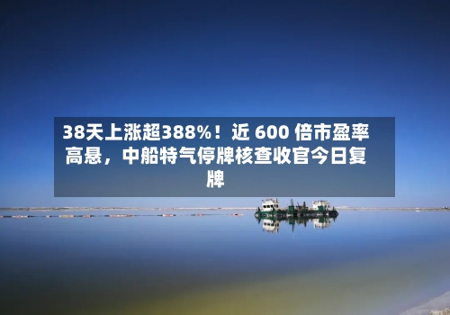 38天上涨超388%！近 600 倍市盈率高悬，中船特气停牌核查收官今日复牌-第3张图片