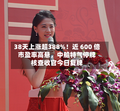 38天上涨超388%！近 600 倍市盈率高悬，中船特气停牌核查收官今日复牌-第2张图片