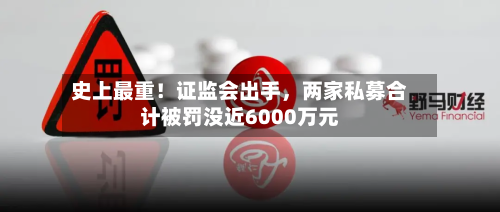 史上最重！证监会出手，两家私募合计被罚没近6000万元
