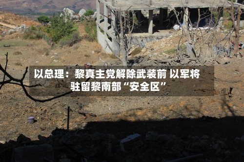 以总理：黎真主党解除武装前 以军将驻留黎南部“安全区”-第2张图片