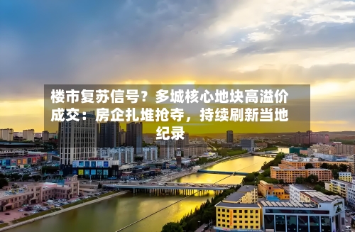 楼市复苏信号？多城核心地块高溢价成交：房企扎堆抢夺，持续刷新当地纪录-第2张图片